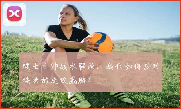 瑞士主帅战术解读：我们如何应对瑞典的进攻威胁？