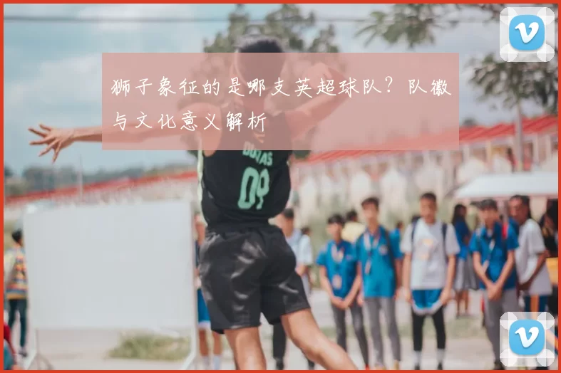 狮子象征的是哪支英超球队？队徽与文化意义解析