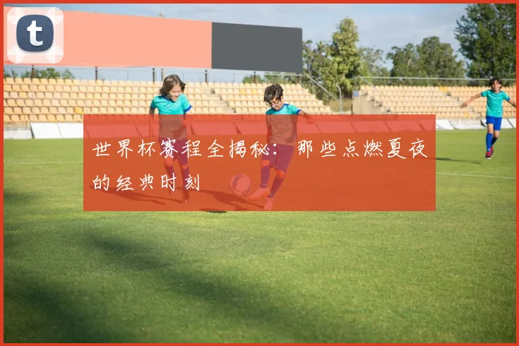 世界杯赛程全揭秘:那些点燃夏夜的经典时刻