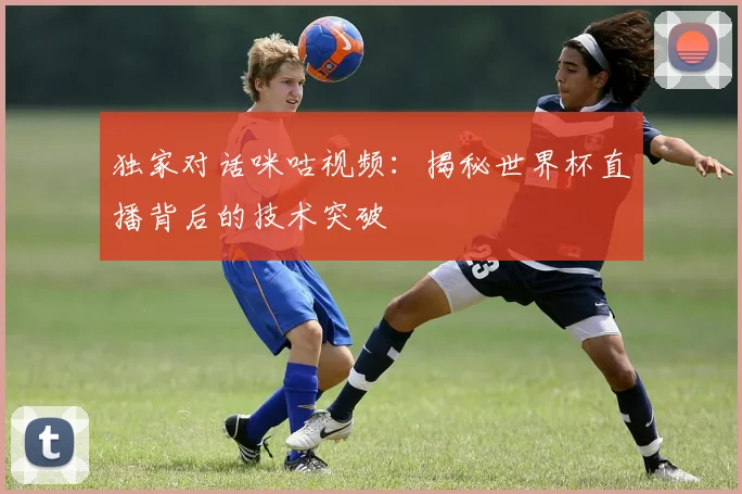 独家对话咪咕视频：揭秘世界杯直播背后的技术突破