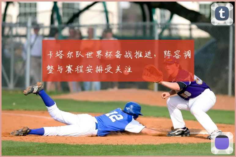 卡塔尔队世界杯备战推进,阵容调整与赛程安排受关注