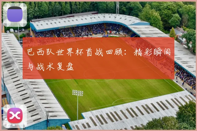 巴西队世界杯首战回顾:精彩瞬间与战术复盘