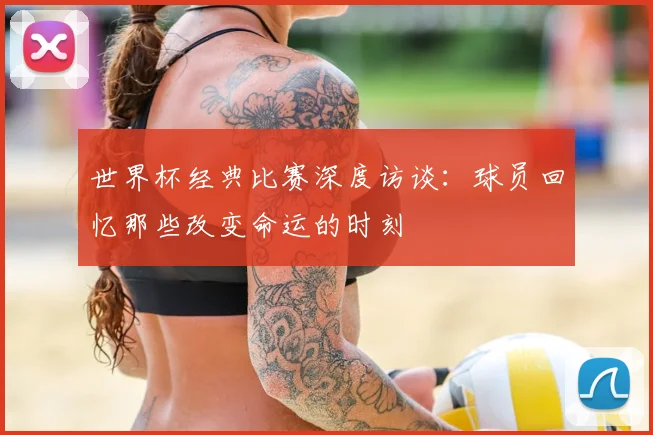世界杯经典比赛深度访谈：球员回忆那些改变命运的时刻