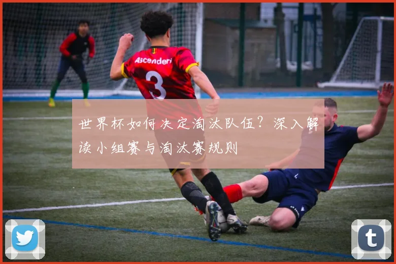 世界杯如何决定淘汰队伍？深入解读小组赛与淘汰赛规则