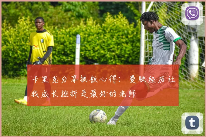 卡里克分享执教心得:曼联经历让我成长挫折是最好的老师