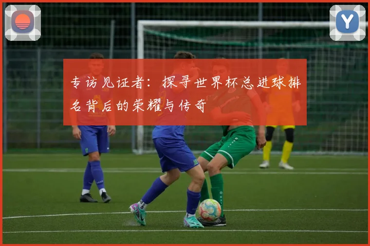 专访见证者:探寻世界杯总进球排名背后的荣耀与传奇