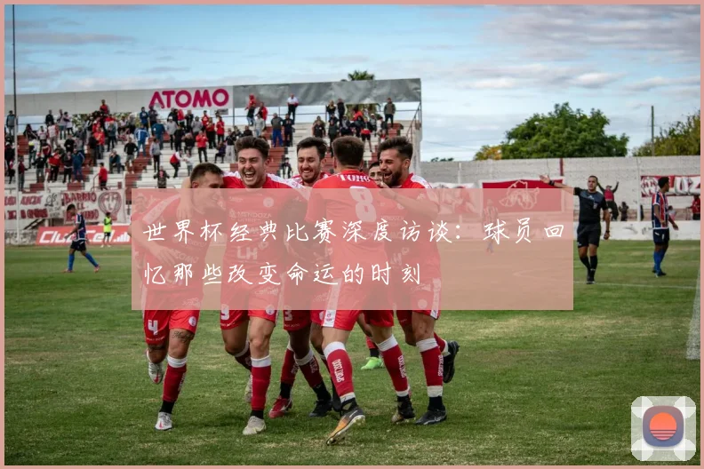世界杯经典比赛深度访谈：球员回忆那些改变命运的时刻
