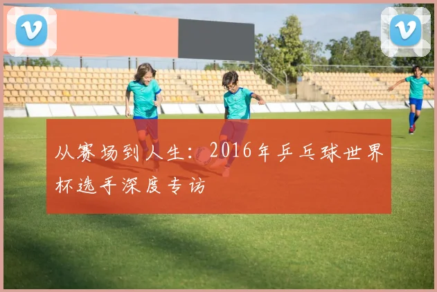 从赛场到人生:2016年乒乓球世界杯选手深度专访