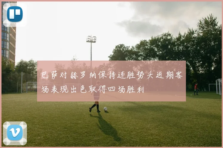 巴萨对赫罗纳保持连胜势头近期客场表现出色取得四场胜利