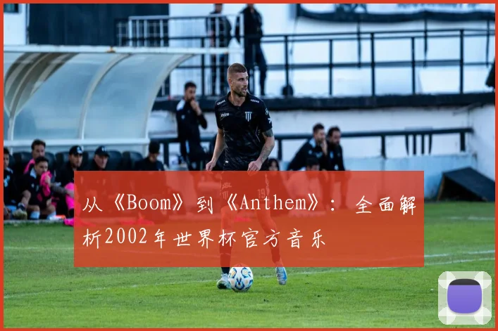 从《Boom》到《Anthem》：全面解析2002年世界杯官方音乐