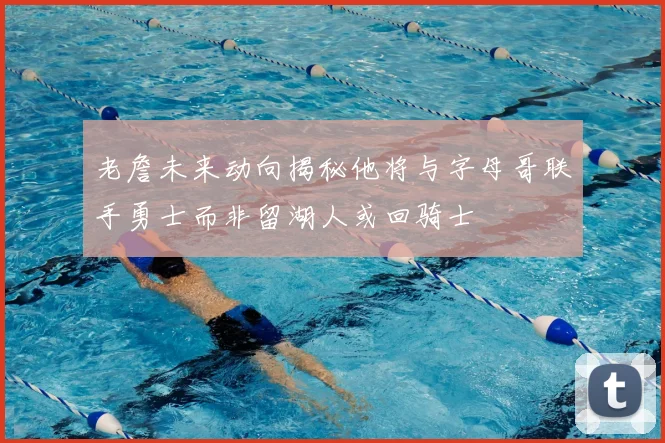 老詹未来动向揭秘他将与字母哥联手勇士而非留湖人或回骑士
