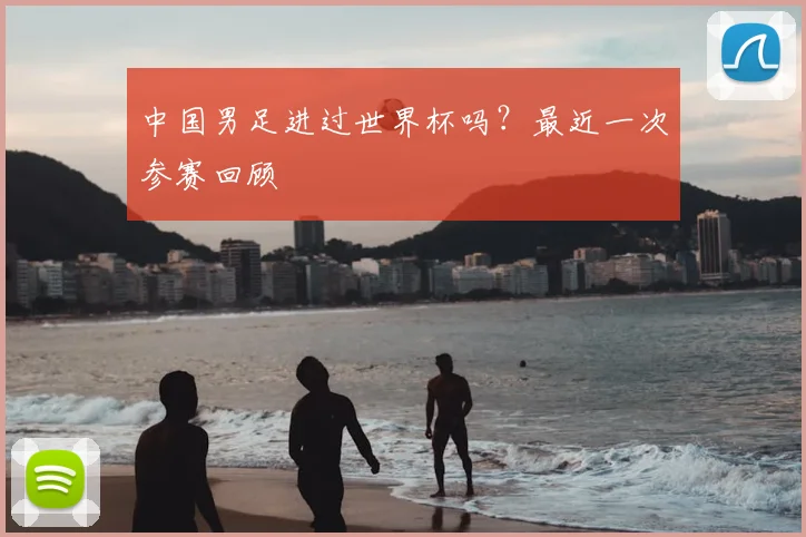 中国男足进过世界杯吗？最近一次参赛回顾