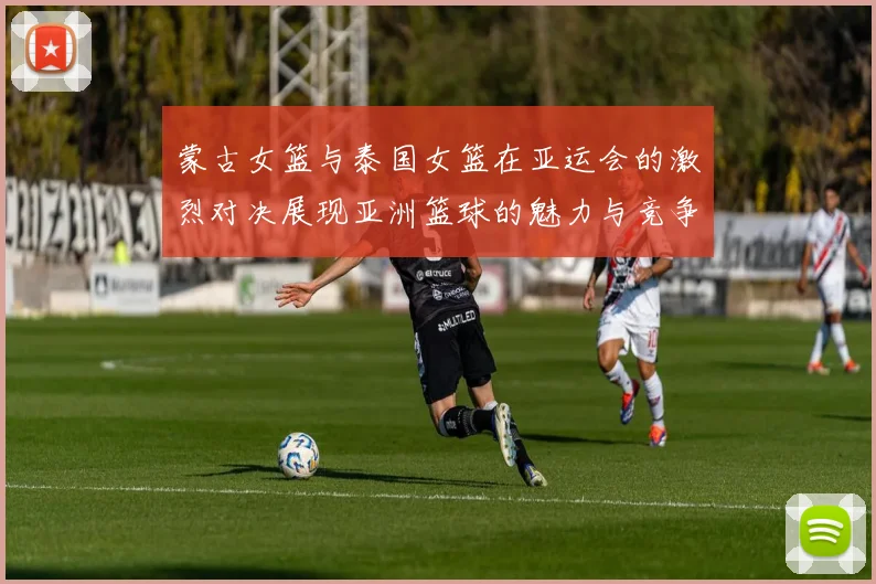 蒙古女篮与泰国女篮在亚运会的激烈对决展现亚洲篮球的魅力与竞争力
