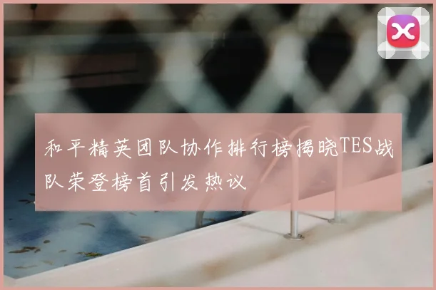 和平精英团队协作排行榜揭晓TES战队荣登榜首引发热议