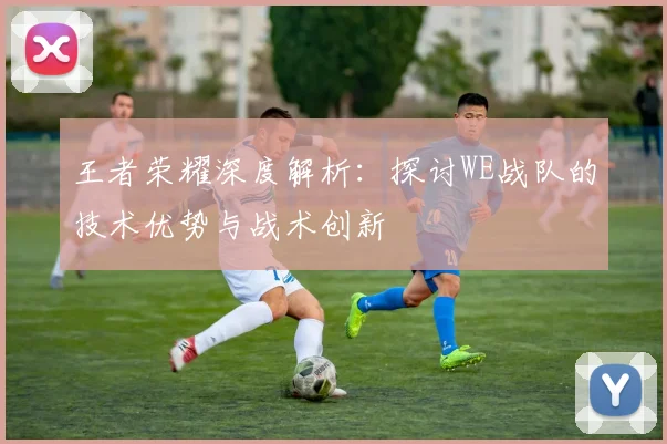 王者荣耀深度解析:探讨WE战队的技术优势与战术创新