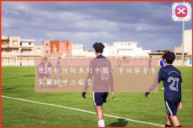 世界杯何时来到中国?专访体育专家解析申办前景