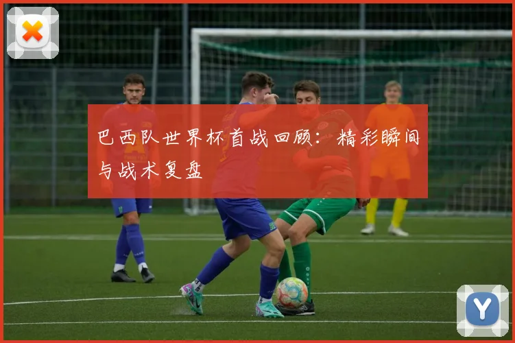 巴西队世界杯首战回顾:精彩瞬间与战术复盘