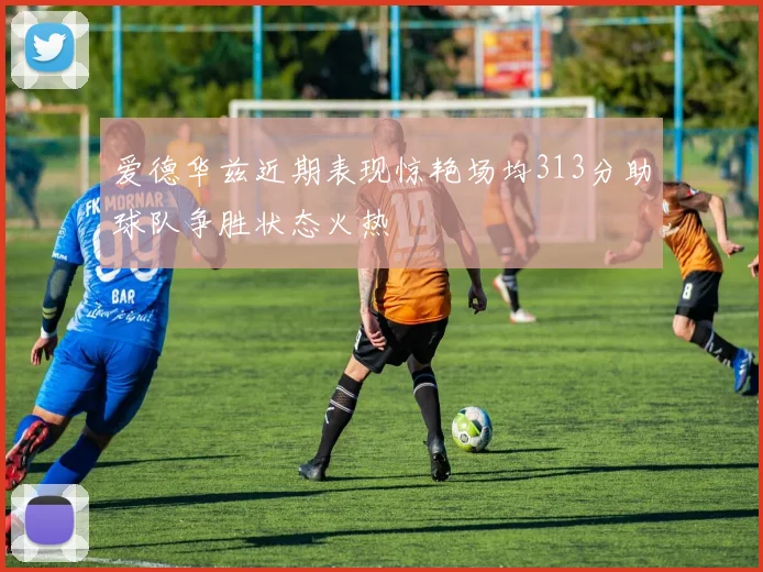 爱德华兹近期表现惊艳场均313分助球队争胜状态火热