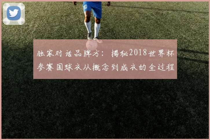 独家对话品牌方:揭秘2018世界杯参赛国球衣从概念到成衣的全过程
