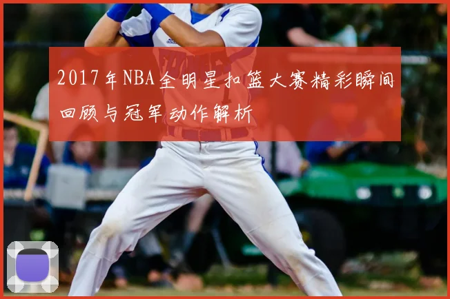 2017年NBA全明星扣篮大赛精彩瞬间回顾与冠军动作解析