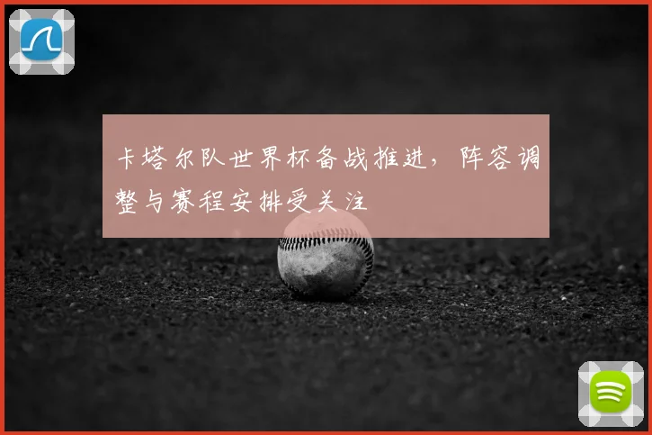 卡塔尔队世界杯备战推进，阵容调整与赛程安排受关注