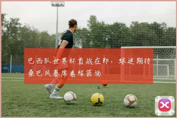 巴西队世界杯首战在即，球迷期待桑巴风暴席卷绿茵场
