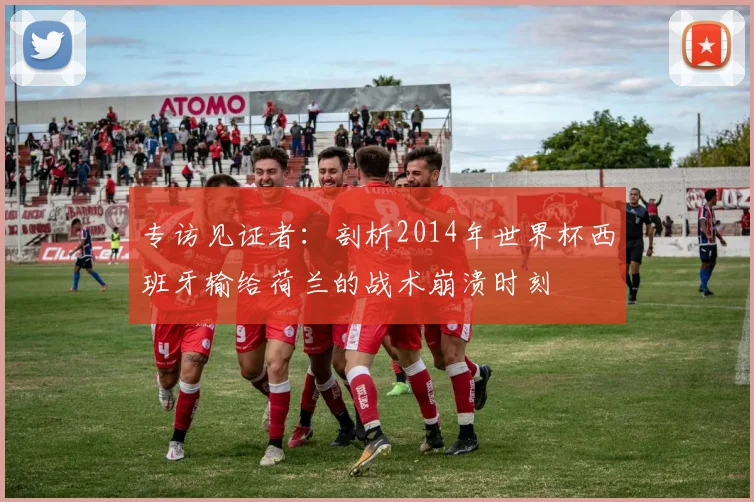 专访见证者：剖析2014年世界杯西班牙输给荷兰的战术崩溃时刻