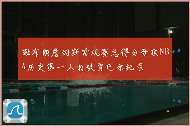 勒布朗詹姆斯常规赛总得分登顶NBA历史第一人打破贾巴尔纪录