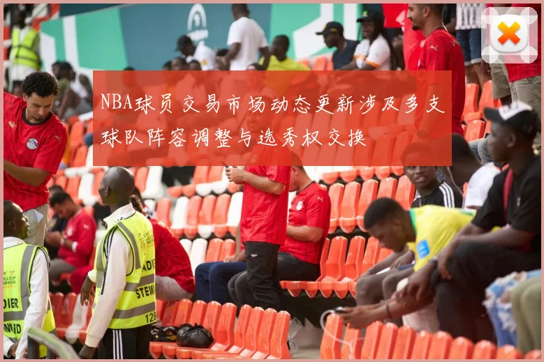 NBA球员交易市场动态更新涉及多支球队阵容调整与选秀权交换