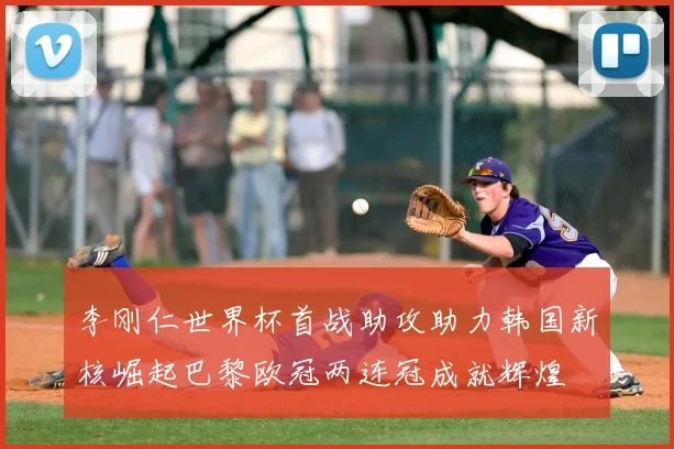 李刚仁世界杯首战助攻助力韩国新核崛起巴黎欧冠两连冠成就辉煌