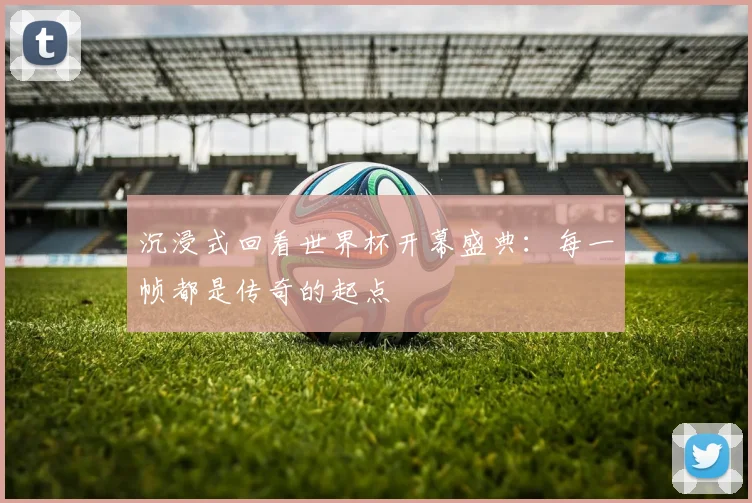 沉浸式回看世界杯开幕盛典：每一帧都是传奇的起点