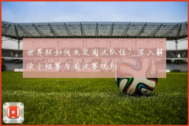 世界杯如何决定淘汰队伍？深入解读小组赛与淘汰赛规则