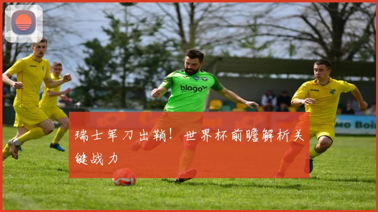 瑞士军刀出鞘！世界杯前瞻解析关键战力