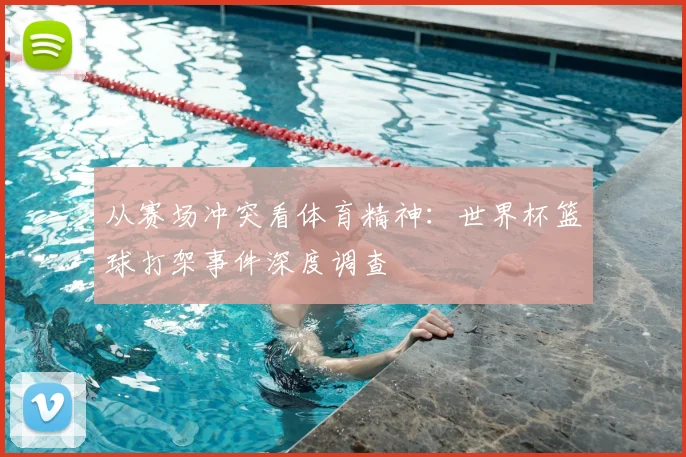 从赛场冲突看体育精神：世界杯篮球打架事件深度调查