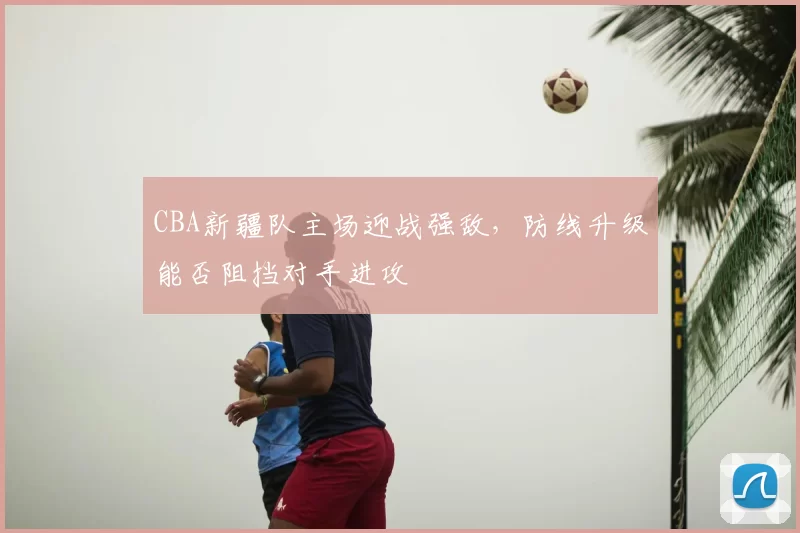 CBA新疆队主场迎战强敌，防线升级能否阻挡对手进攻