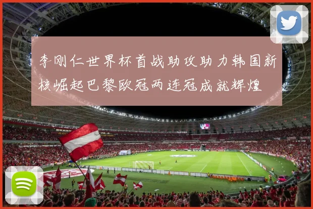 李刚仁世界杯首战助攻助力韩国新核崛起巴黎欧冠两连冠成就辉煌