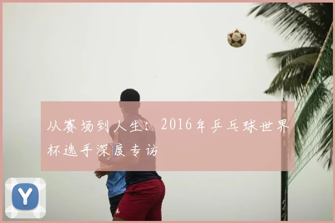 从赛场到人生:2016年乒乓球世界杯选手深度专访