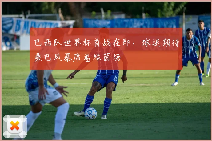 巴西队世界杯首战在即,球迷期待桑巴风暴席卷绿茵场