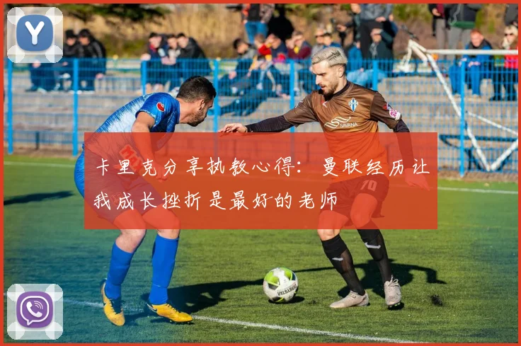 卡里克分享执教心得：曼联经历让我成长挫折是最好的老师