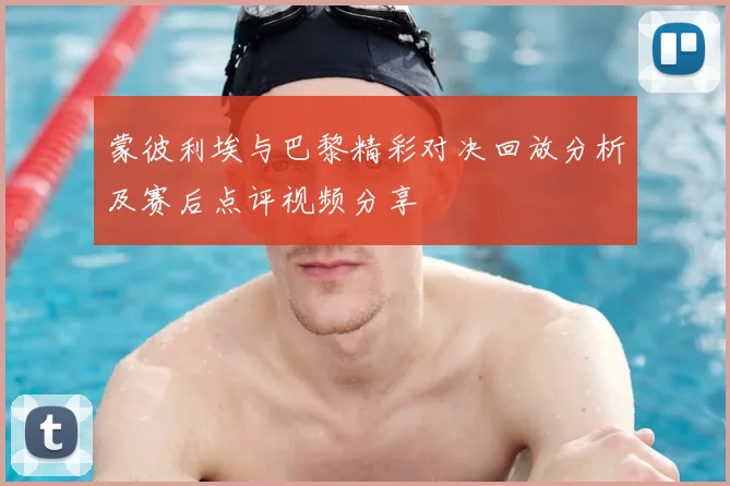 蒙彼利埃与巴黎精彩对决回放分析及赛后点评视频分享