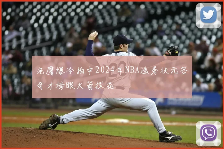 老鹰爆冷抽中2024年NBA选秀状元签奇才榜眼火箭探花