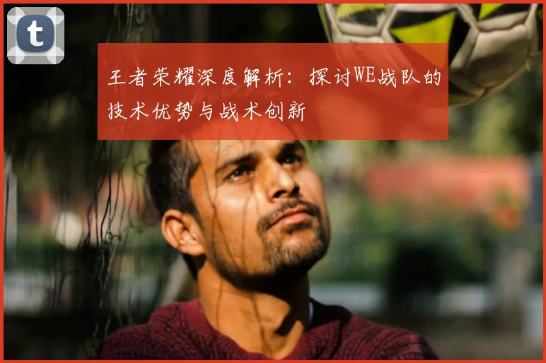 王者荣耀深度解析:探讨WE战队的技术优势与战术创新