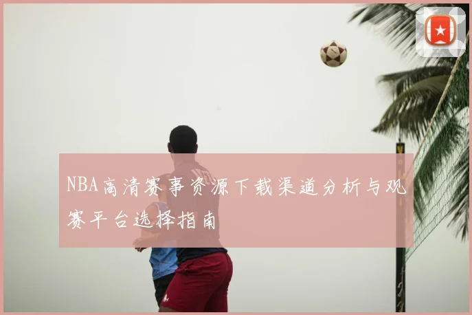NBA高清赛事资源下载渠道分析与观赛平台选择指南