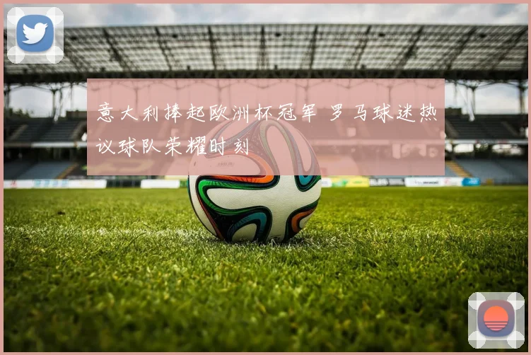 意大利捧起欧洲杯冠军 罗马球迷热议球队荣耀时刻