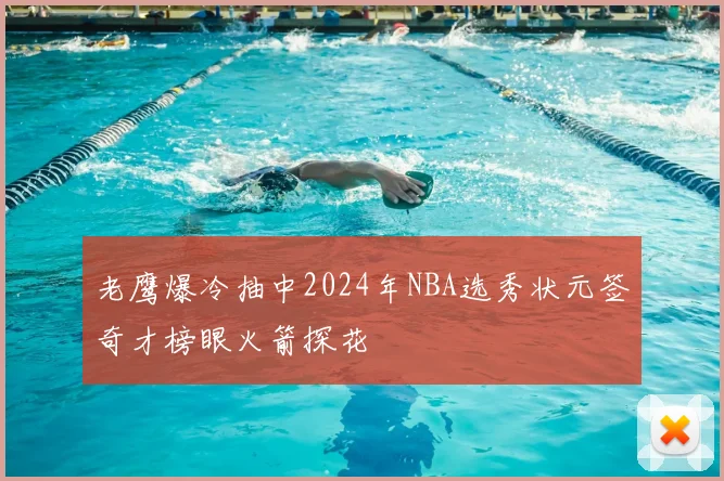 老鹰爆冷抽中2024年NBA选秀状元签奇才榜眼火箭探花