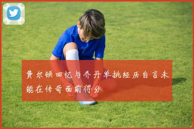 费尔顿回忆与乔丹单挑经历自言未能在传奇面前得分