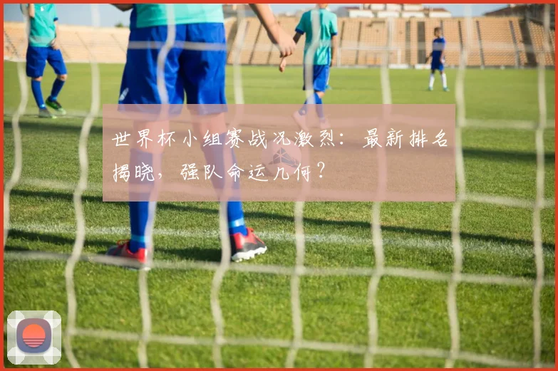 世界杯小组赛战况激烈：最新排名揭晓，强队命运几何？