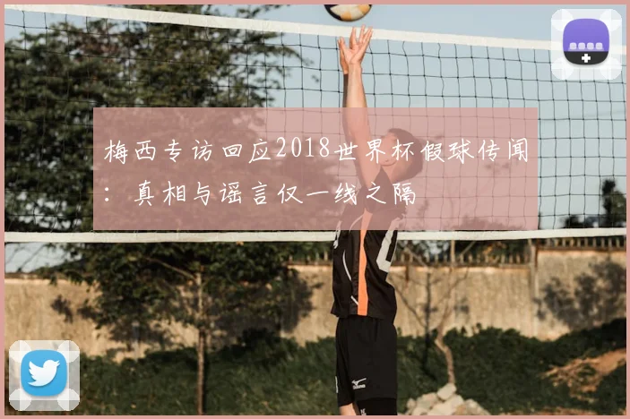 梅西专访回应2018世界杯假球传闻：真相与谣言仅一线之隔